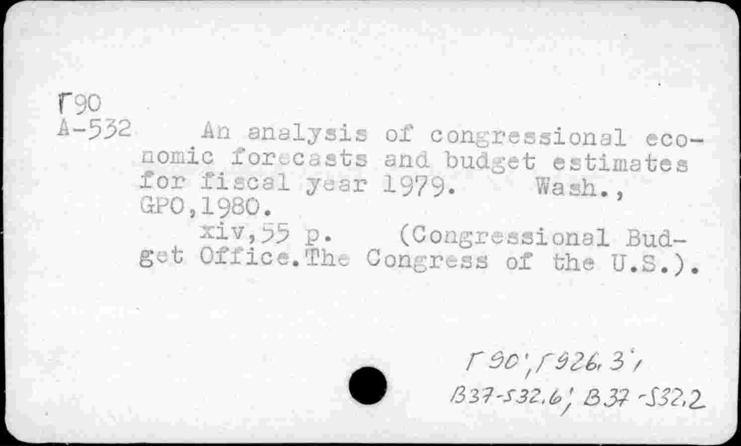 ﻿f90
A-53^	_An analysis of congressional eco-
nomic forecasts and budget estimates for fiscal year 1979. Wash., GPO,198O.
xiv,55 p. (Congressional Budget Office.The Congress of the U.S.).
3> >337^52,^ 3.37 <32,2.